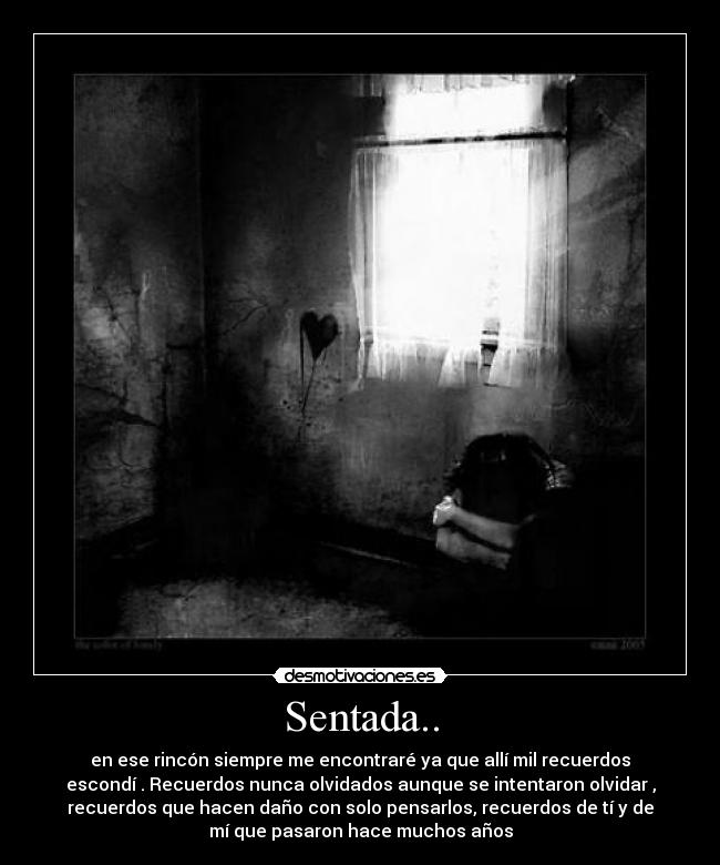 Sentada.. - en ese rincón siempre me encontraré ya que allí mil recuerdos
escondí . Recuerdos nunca olvidados aunque se intentaron olvidar ,
recuerdos que hacen daño con solo pensarlos, recuerdos de tí y de
mí que pasaron hace muchos años