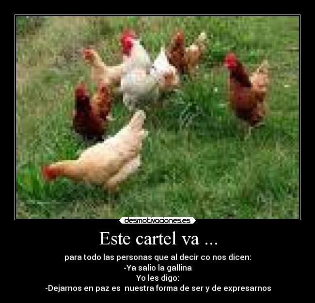 Este cartel va ... - para todo las personas que al decir co nos dicen:
-Ya salio la gallina
Yo les digo:
-Dejarnos en paz es nuestra forma de ser y de expresarnos