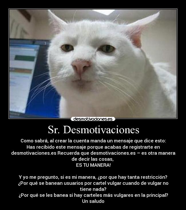 Sr. Desmotivaciones - Como sabrá, al crear la cuenta manda un mensaje que dice esto:
Has recibido este mensaje porque acabas de registrarte en
desmotivaciones.es Recuerda que desmotivaciones.es – es otra manera
de decir las cosas, 
ES TU MANERA!

Y yo me pregunto, si es mi manera, ¿por que hay tanta restricción?
¿Por qué se banean usuarios por cartel vulgar cuando de vulgar no
tiene nada?
¿Por qué se les banea si hay carteles más vulgares en la principal?
Un saludo