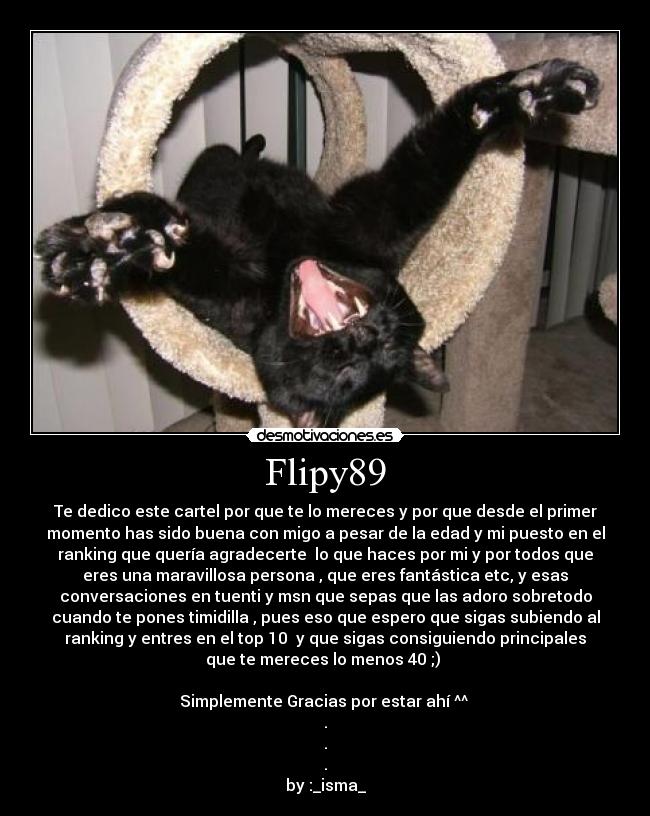 Flipy89 - Te dedico este cartel por que te lo mereces y por que desde el primer
momento has sido buena con migo a pesar de la edad y mi puesto en el
ranking que quería agradecerte  lo que haces por mi y por todos que
eres una maravillosa persona , que eres fantástica etc, y esas
conversaciones en tuenti y msn que sepas que las adoro sobretodo
cuando te pones timidilla , pues eso que espero que sigas subiendo al
ranking y entres en el top 10  y que sigas consiguiendo principales
que te mereces lo menos 40 ;) 

Simplemente Gracias por estar ahí ^^ 
.
.
.
by :_isma_