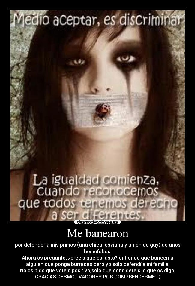 Me banearon - por defender a mis primos (una chica lesviana y un chico gay) de unos
homófobos.
Ahora os pregunto, ¿creeis qué es justo? entiendo que baneen a
alguien que ponga burradas,pero yo sólo defendí a mi familia.
No os pido que votéis positivo,sólo que considereis lo que os digo.
GRACIAS DESMOTIVADORES POR COMPRENDERME. :)