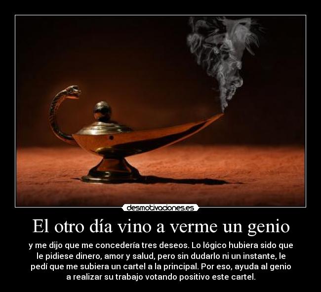 El otro día vino a verme un genio - y me dijo que me concedería tres deseos. Lo lógico hubiera sido que
le pidiese dinero, amor y salud, pero sin dudarlo ni un instante, le
pedí que me subiera un cartel a la principal. Por eso, ayuda al genio
a realizar su trabajo votando positivo este cartel.
