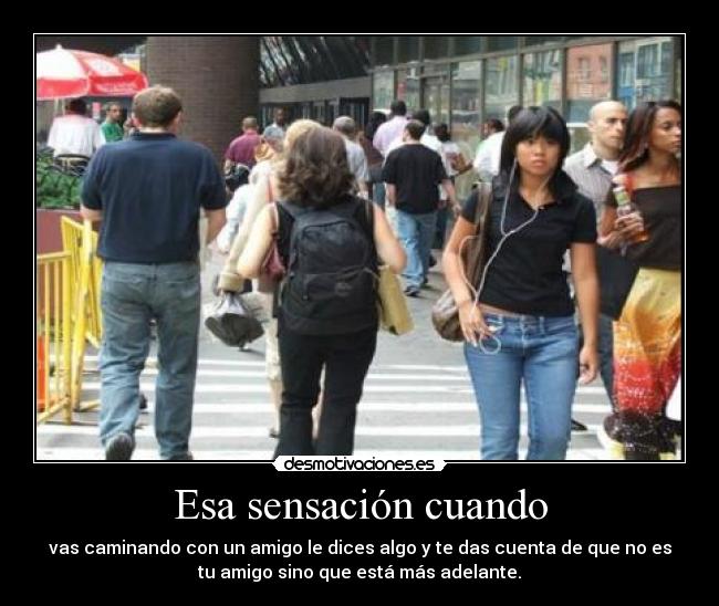 Esa sensación cuando - vas caminando con un amigo le dices algo y te das cuenta de que no es
tu amigo sino que está más adelante.