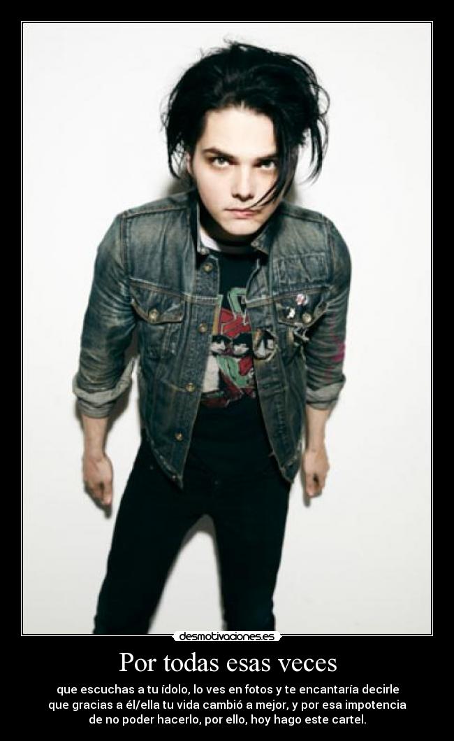 Por todas esas veces - que escuchas a tu ídolo, lo ves en fotos y te encantaría decirle
que gracias a él/ella tu vida cambió a mejor, y por esa impotencia
de no poder hacerlo, por ello, hoy hago este cartel.