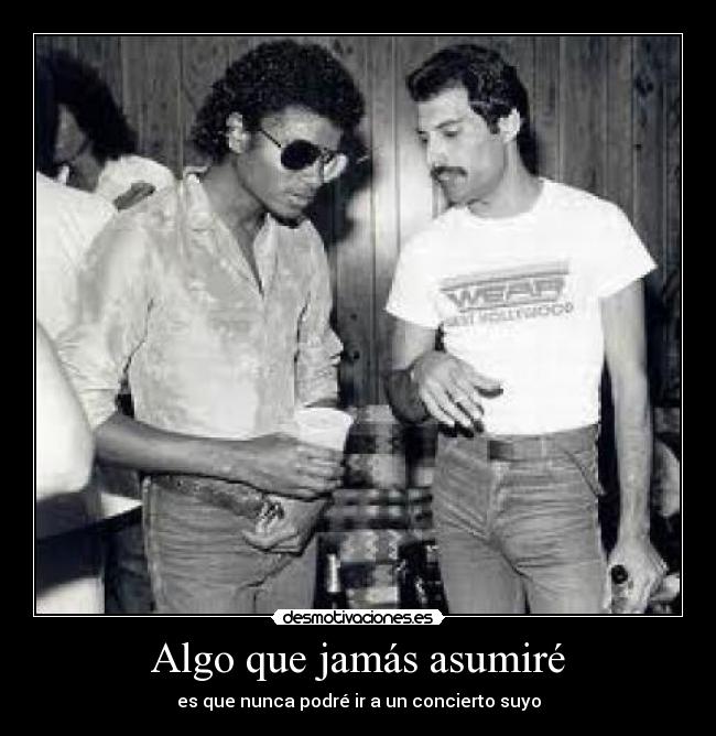 Algo que jamás asumiré - es que nunca podré ir a un concierto suyo