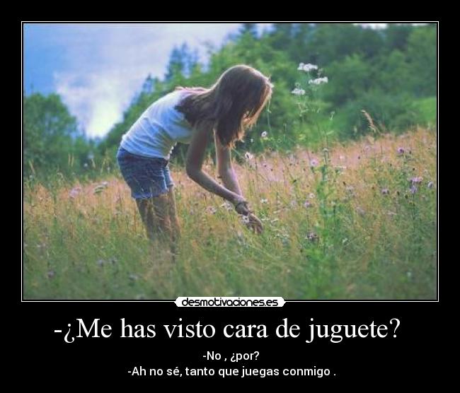 -¿Me has visto cara de juguete? - -No , ¿por?
-Ah no sé, tanto que juegas conmigo .