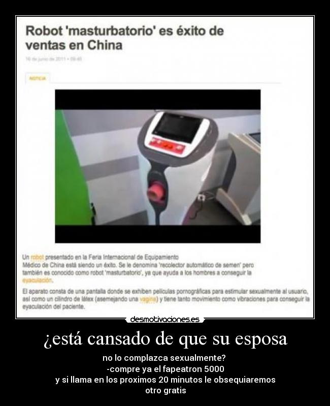 ¿está cansado de que su esposa - no lo complazca sexualmente?
-compre ya el fapeatron 5000
y si llama en los proximos 20 minutos le obsequiaremos
otro gratis
