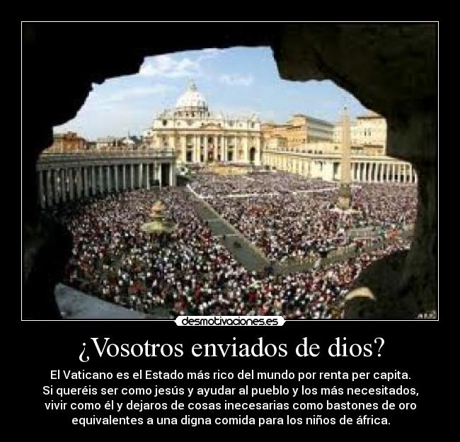 ¿Vosotros enviados de dios? - El Vaticano es el Estado más rico del mundo por renta per capita.
Si queréis ser como jesús y ayudar al pueblo y los más necesitados,
vivir como él y dejaros de cosas inecesarias como bastones de oro
equivalentes a una digna comida para los niños de áfrica.