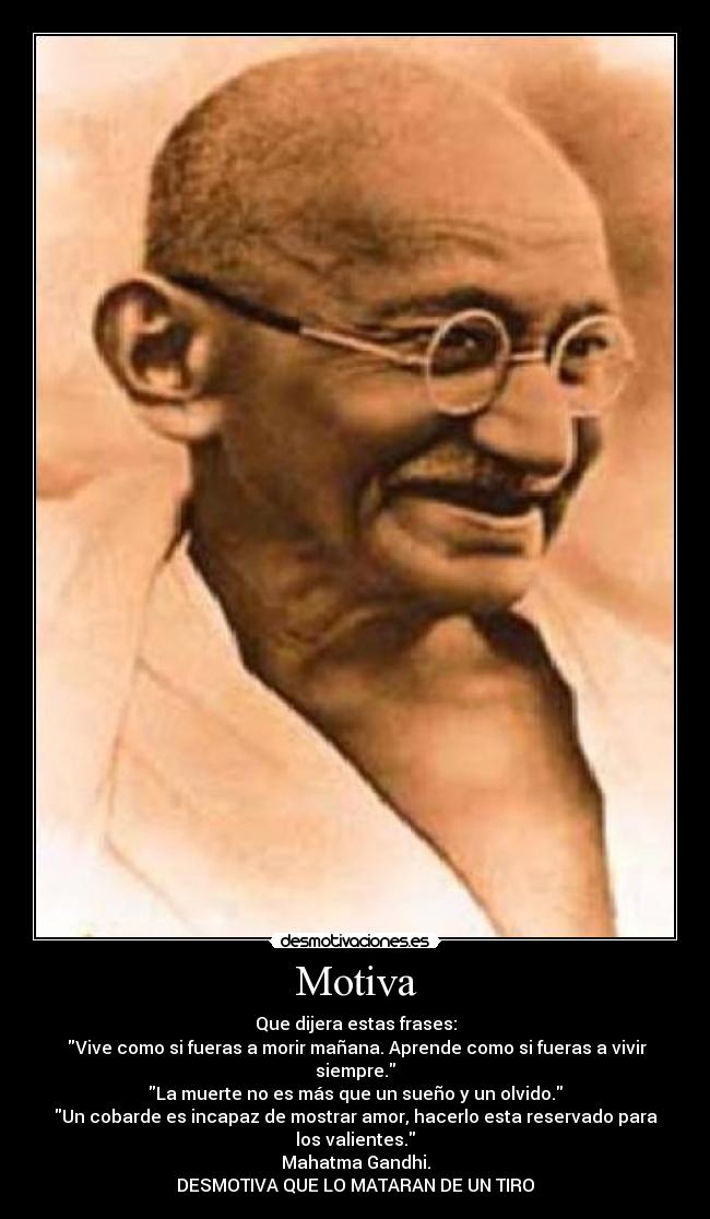 Motiva - Que dijera estas frases:
Vive como si fueras a morir mañana. Aprende como si fueras a vivir siempre.
La muerte no es más que un sueño y un olvido.
Un cobarde es incapaz de mostrar amor, hacerlo esta reservado para los valientes.
Mahatma Gandhi.
DESMOTIVA QUE LO MATARAN DE UN TIRO