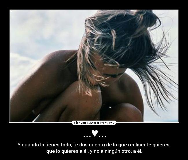 ...♥... - Y cuándo lo tienes todo, te das cuenta de lo que realmente quieres,
que lo quieres a él, y no a ningún otro, a él.