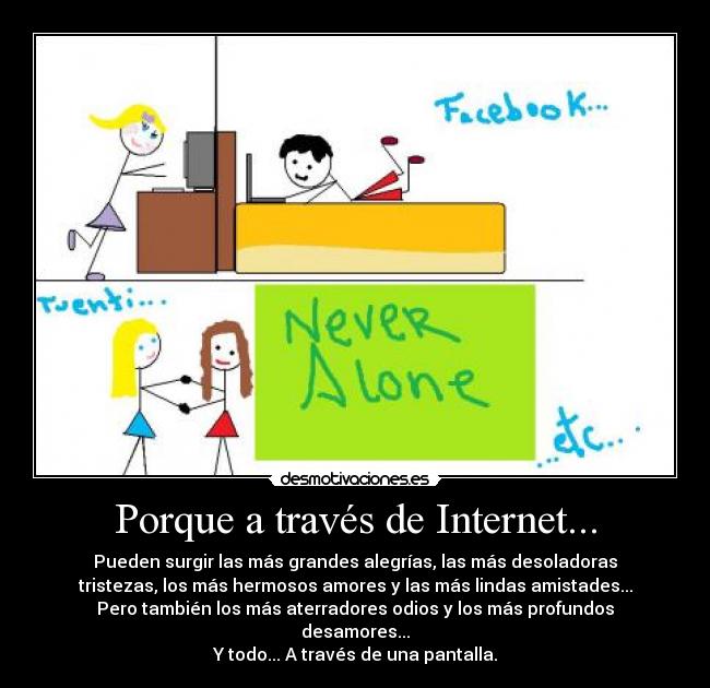 Porque a través de Internet... - Pueden surgir las más grandes alegrías, las más desoladoras
tristezas, los más hermosos amores y las más lindas amistades...
Pero también los más aterradores odios y los más profundos
desamores...
Y todo... A través de una pantalla.