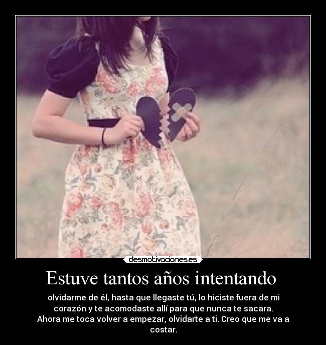 Estuve tantos años intentando  - olvidarme de él, hasta que llegaste tú, lo hiciste fuera de mi
corazón y te acomodaste allí para que nunca te sacara.
Ahora me toca volver a empezar, olvidarte a ti. Creo que me va a
costar.