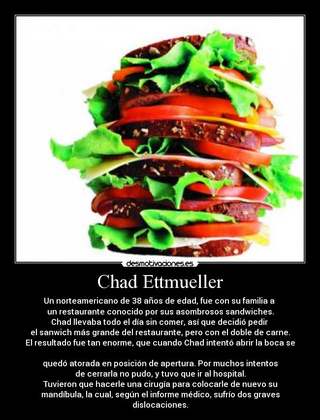 Chad Ettmueller - Un norteamericano de 38 años de edad, fue con su familia a
un restaurante conocido por sus asombrosos sandwiches.
Chad llevaba todo el día sin comer, así que decidió pedir
el sanwich más grande del restaurante, pero con el doble de carne.
El resultado fue tan enorme, que cuando Chad intentó abrir la boca se
quedó atorada en posición de apertura. Por muchos intentos
de cerrarla no pudo, y tuvo que ir al hospital.
Tuvieron que hacerle una cirugía para colocarle de nuevo su
mandíbula, la cual, según el informe médico, sufrío dos graves
dislocaciones.
