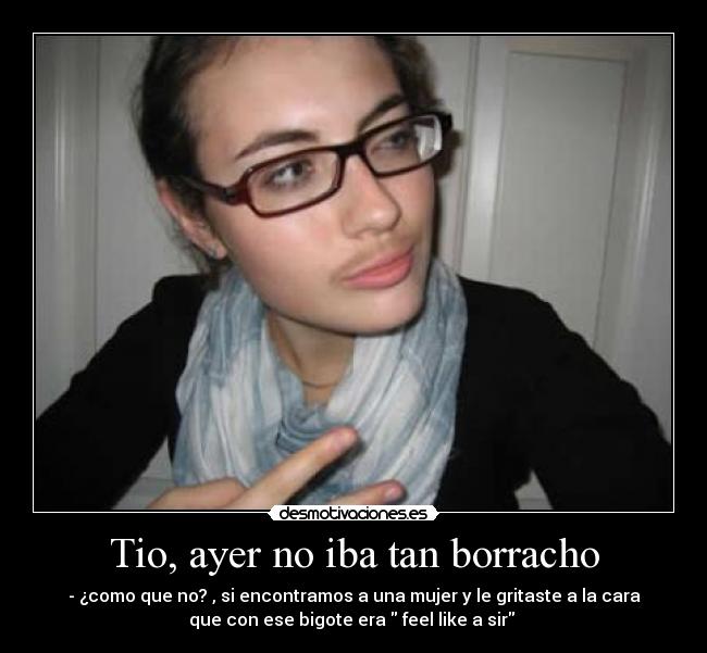 Tio, ayer no iba tan borracho - - ¿como que no? , si encontramos a una mujer y le gritaste a la cara
que con ese bigote era feel like a sir