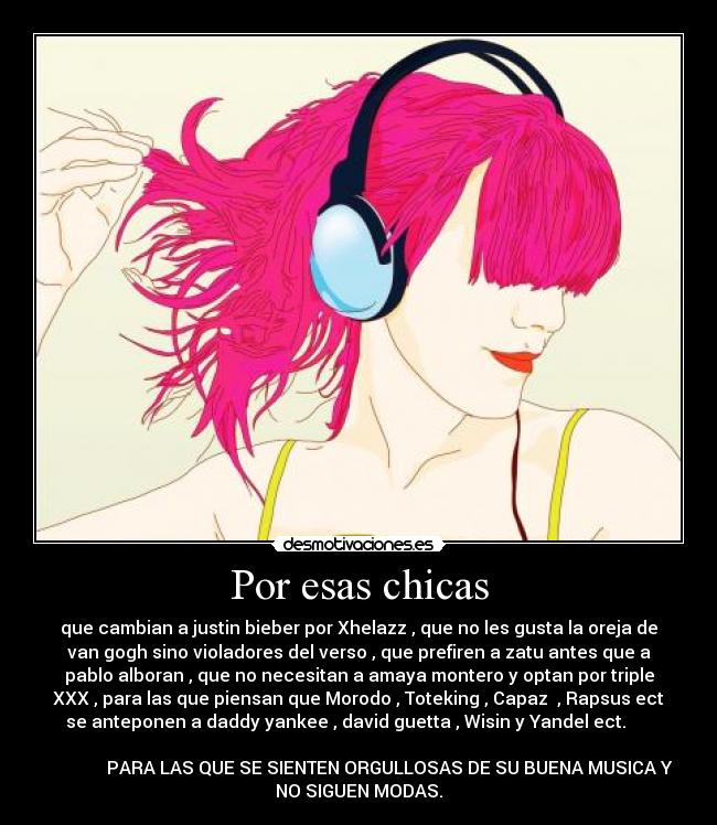 Por esas chicas - que cambian a justin bieber por Xhelazz , que no les gusta la oreja de
van gogh sino violadores del verso , que prefiren a zatu antes que a
pablo alboran , que no necesitan a amaya montero y optan por triple
XXX , para las que piensan que Morodo , Toteking , Capaz  , Rapsus ect
se anteponen a daddy yankee , david guetta , Wisin y Yandel ect.      
                                                                      
              PARA LAS QUE SE SIENTEN ORGULLOSAS DE SU BUENA MUSICA Y
NO SIGUEN MODAS.