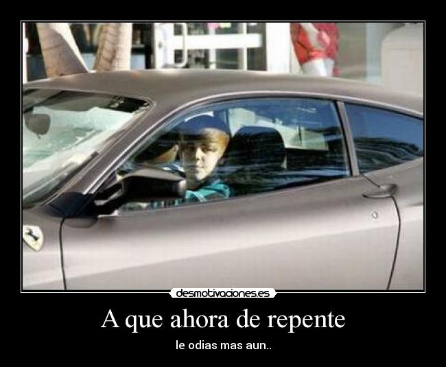 A que ahora de repente - le odias mas aun..