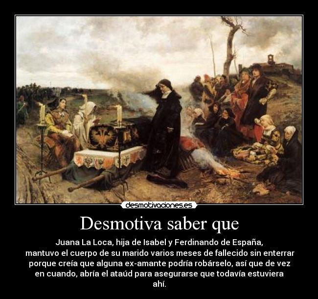 Desmotiva saber que - Juana La Loca, hija de Isabel y Ferdinando de España,
mantuvo el cuerpo de su marido varios meses de fallecido sin enterrar
porque creía que alguna ex-amante podría robárselo, así que de vez
en cuando, abría el ataúd para asegurarse que todavía estuviera
ahí.