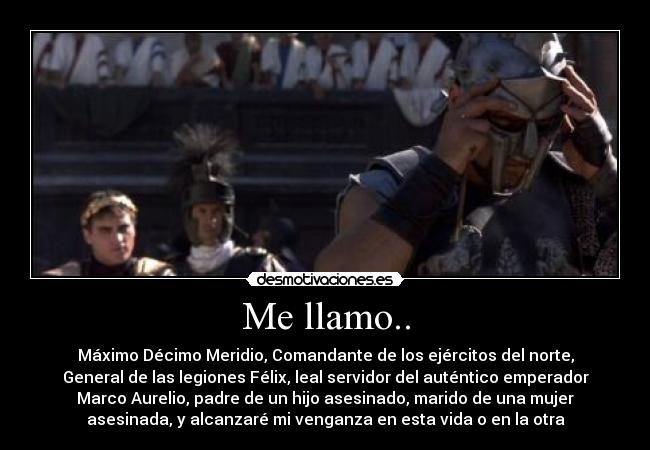 Me llamo.. - Máximo Décimo Meridio, Comandante de los ejércitos del norte,
General de las legiones Félix, leal servidor del auténtico emperador
Marco Aurelio, padre de un hijo asesinado, marido de una mujer
asesinada, y alcanzaré mi venganza en esta vida o en la otra