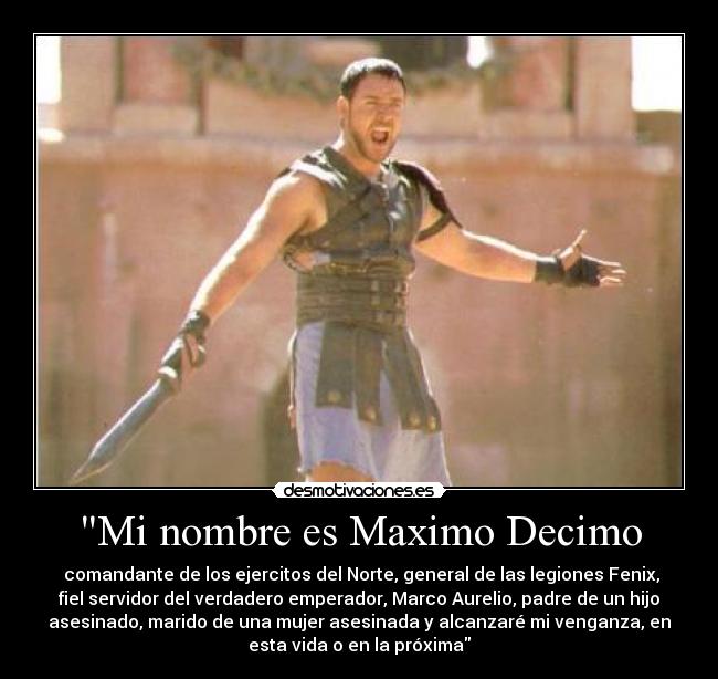 Mi nombre es Maximo Decimo - comandante de los ejercitos del Norte, general de las legiones Fenix,
fiel servidor del verdadero emperador, Marco Aurelio, padre de un hijo
asesinado, marido de una mujer asesinada y alcanzaré mi venganza, en
esta vida o en la próxima