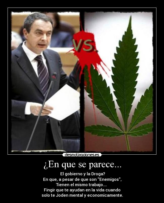 ¿En que se parece... - El gobierno y la Droga?
En que, a pesar de que son Enemigos,
Tienen el mismo trabajo....
Fingir que te ayudan en la vida cuando
solo te Joden mental y economicamente.