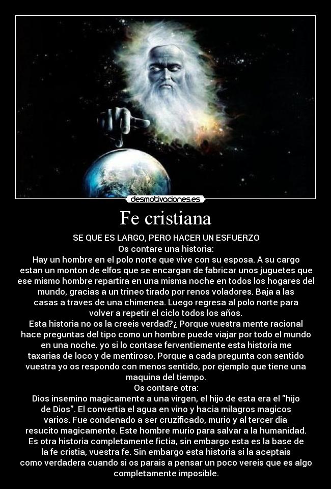 Fe cristiana - SE QUE ES LARGO, PERO HACER UN ESFUERZO
Os contare una historia:
Hay un hombre en el polo norte que vive con su esposa. A su cargo
estan un monton de elfos que se encargan de fabricar unos juguetes que
ese mismo hombre repartira en una misma noche en todos los hogares del
mundo, gracias a un trineo tirado por renos voladores. Baja a las
casas a traves de una chimenea. Luego regresa al polo norte para
volver a repetir el ciclo todos los años.
Esta historia no os la creeis verdad?¿ Porque vuestra mente racional
hace preguntas del tipo como un hombre puede viajar por todo el mundo
en una noche. yo si lo contase ferventiemente esta historia me
taxarias de loco y de mentiroso. Porque a cada pregunta con sentido
vuestra yo os respondo con menos sentido, por ejemplo que tiene una
maquina del tiempo.
Os contare otra:
Dios insemino magicamente a una virgen, el hijo de esta era el hijo
de Dios. El convertia el agua en vino y hacia milagros magicos
varios. Fue condenado a ser cruzificado, murio y al tercer dia
resucito magicamente. Este hombre murio para salvar a la humanidad.
Es otra historia completamente fictia, sin embargo esta es la base de
la fe cristia, vuestra fe. Sin embargo esta historia si la aceptais
como verdadera cuando si os parais a pensar un poco vereis que es algo
completamente imposible.