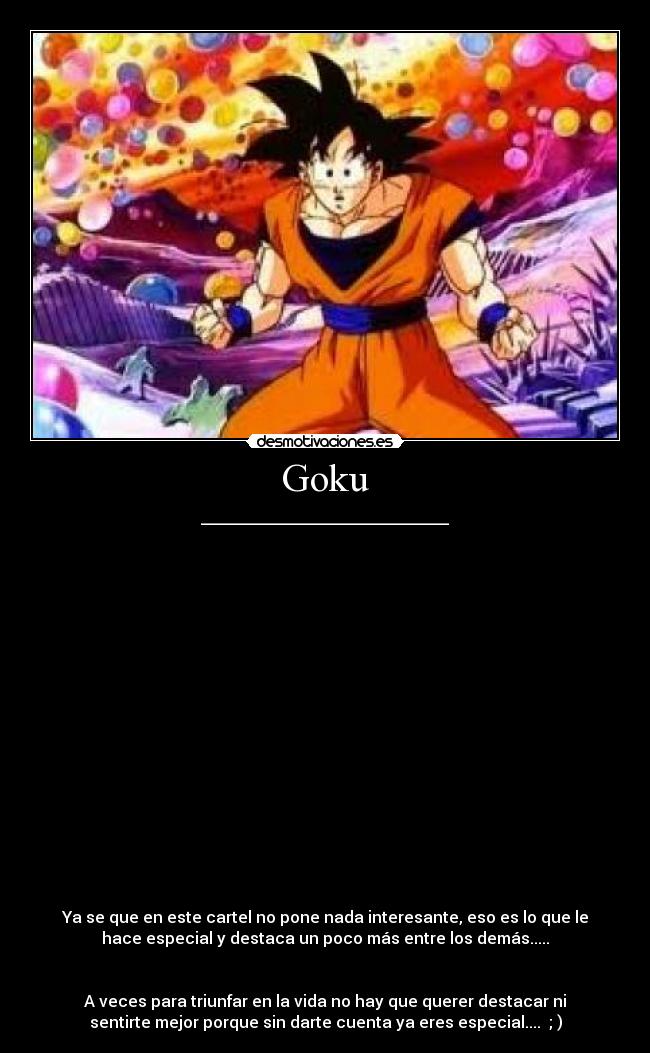 Goku - _______________________________


















Ya se que en este cartel no pone nada interesante, eso es lo que le
hace especial y destaca un poco más entre los demás.....


A veces para triunfar en la vida no hay que querer destacar ni
sentirte mejor porque sin darte cuenta ya eres especial....  ; )