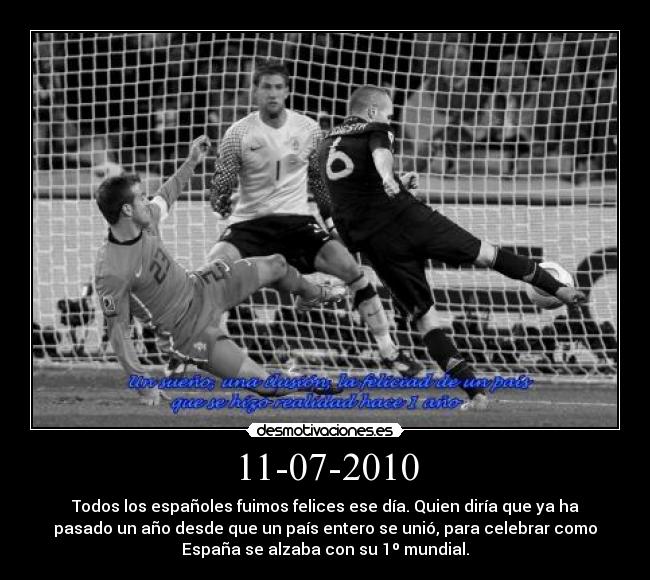 11-07-2010 - Todos los españoles fuimos felices ese día. Quien diría que ya ha
pasado un año desde que un país entero se unió, para celebrar como
España se alzaba con su 1º mundial.