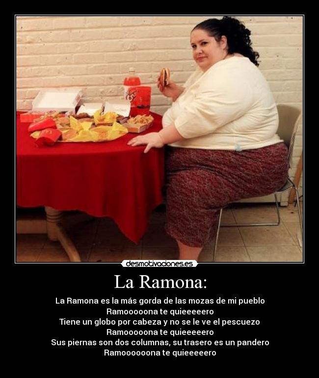 La Ramona: - La Ramona es la más gorda de las mozas de mi pueblo
Ramooooona te quieeeeero
Tiene un globo por cabeza y no se le ve el pescuezo
Ramooooona te quieeeeero
Sus piernas son dos columnas, su trasero es un pandero
Ramoooooona te quieeeeero
