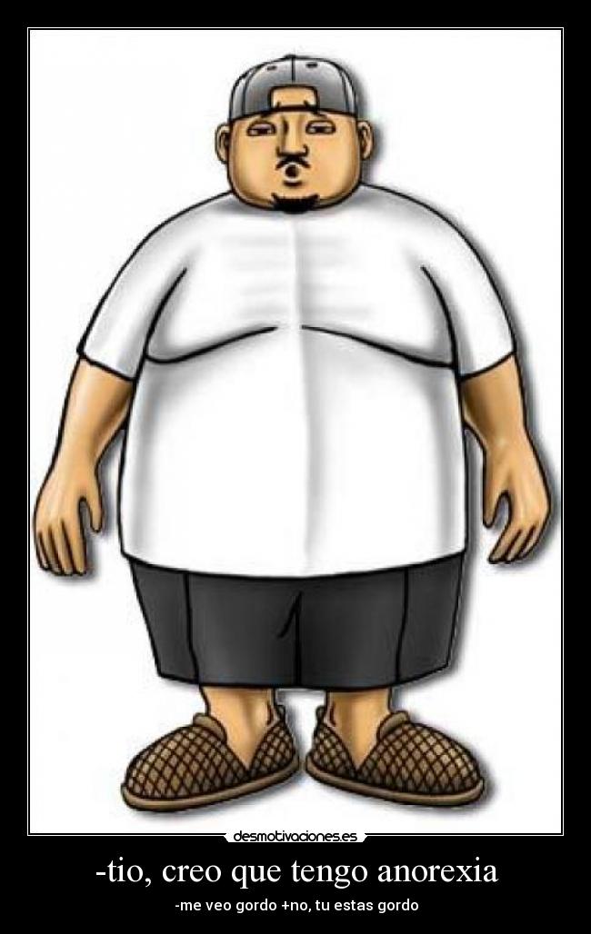 -tio, creo que tengo anorexia - -me veo gordo +no, tu estas gordo