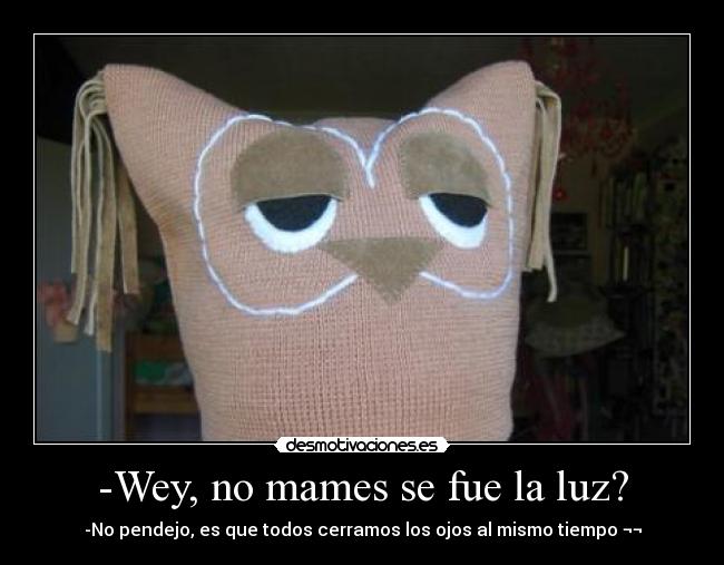 -Wey, no mames se fue la luz? - -No pendejo, es que todos cerramos los ojos al mismo tiempo ¬¬