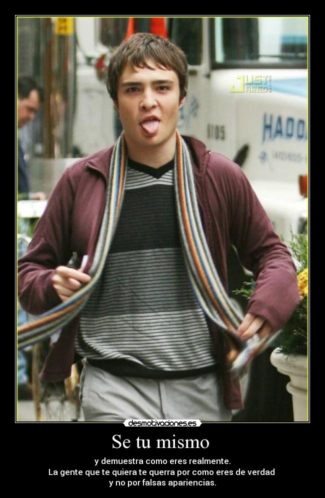 Se tu mismo - y demuestra como eres realmente.
La gente que te quiera te querra por como eres de verdad
y no por falsas apariencias.