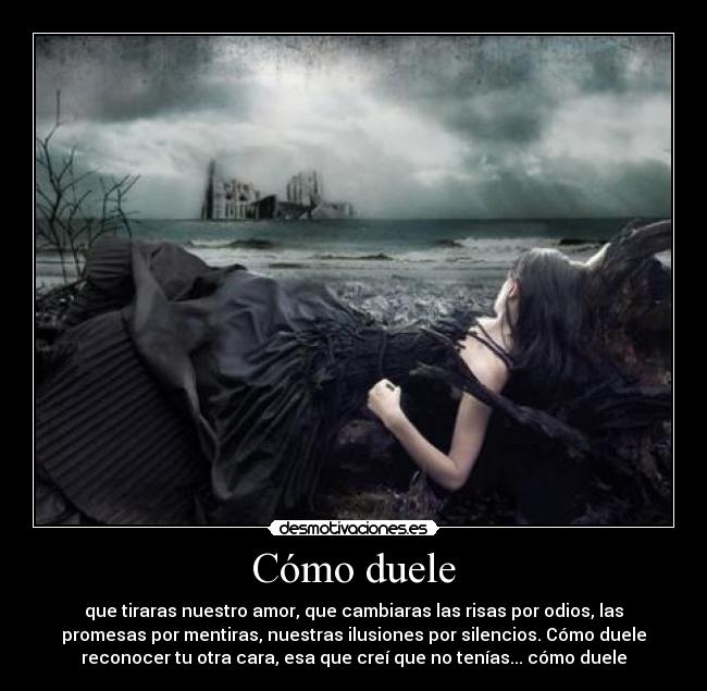 Cómo duele - que tiraras nuestro amor, que cambiaras las risas por odios, las
promesas por mentiras, nuestras ilusiones por silencios. Cómo duele
reconocer tu otra cara, esa que creí que no tenías... cómo duele