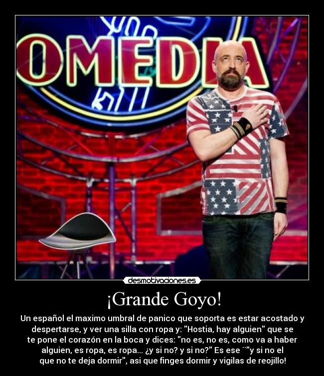 ¡Grande Goyo! - Un español el maximo umbral de panico que soporta es estar acostado y
despertarse, y ver una silla con ropa y: Hostia, hay alguien que se
te pone el corazón en la boca y dices: no es, no es, como va a haber
alguien, es ropa, es ropa... ¿y si no? y si no? Es ese ¨y si no el
que no te deja dormir, asi que finges dormir y vigilas de reojillo!