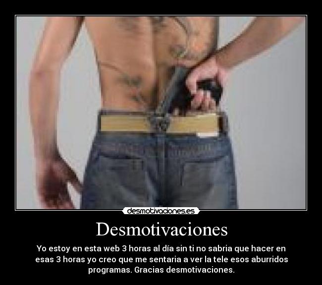 Desmotivaciones - Yo estoy en esta web 3 horas al día sin ti no sabria que hacer en
esas 3 horas yo creo que me sentaria a ver la tele esos aburridos
programas. Gracias desmotivaciones.