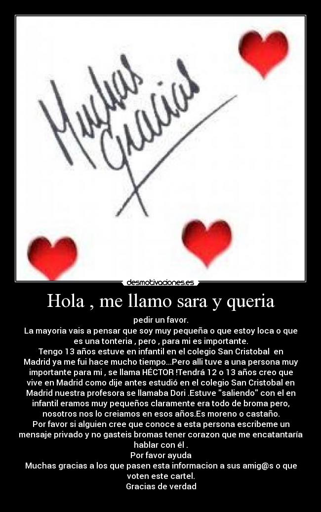 Hola , me llamo sara y queria - pedir un favor.
La mayoria vais a pensar que soy muy pequeña o que estoy loca o que
es una tonteria , pero , para mi es importante.
Tengo 13 años estuve en infantil en el colegio San Cristobal  en
Madrid ya me fui hace mucho tiempo...Pero alli tuve a una persona muy
importante para mi , se llama HÉCTOR !Tendrá 12 o 13 años creo que
vive en Madrid como dije antes estudió en el colegio San Cristobal en
Madrid nuestra profesora se llamaba Dori .Estuve saliendo con el en
infantil eramos muy pequeños claramente era todo de broma pero,
nosotros nos lo creiamos en esos años.Es moreno o castaño.
Por favor si alguien cree que conoce a esta persona escribeme un
mensaje privado y no gasteis bromas tener corazon que me encatantaría
hablar con él .
Por favor ayuda
Muchas gracias a los que pasen esta informacion a sus amig@s o que
voten este cartel.
Gracias de verdad
