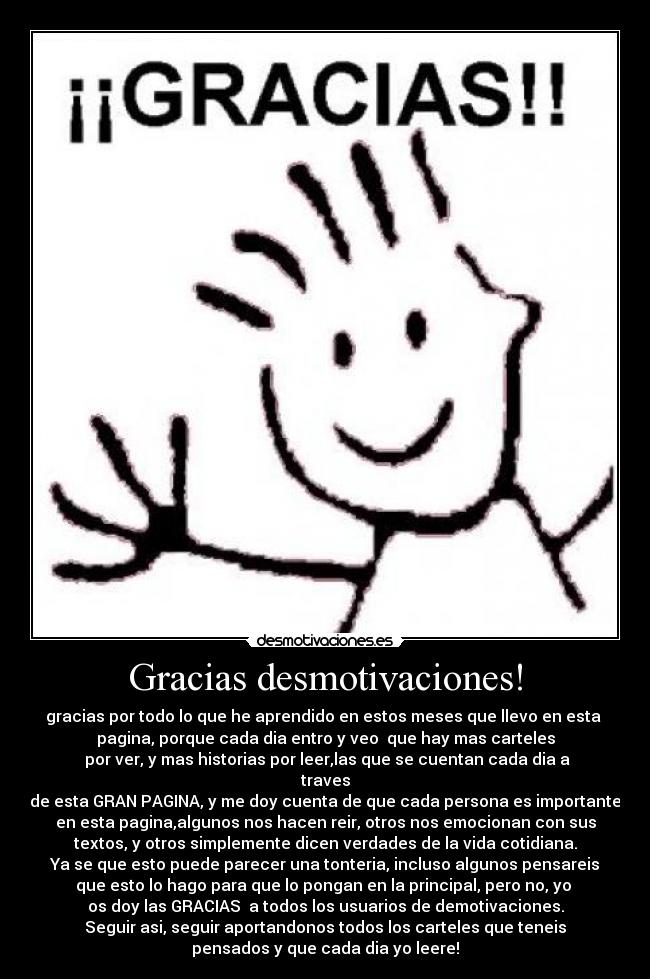 Gracias desmotivaciones! - gracias por todo lo que he aprendido en estos meses que llevo en esta
pagina, porque cada dia entro y veo que hay mas carteles
por ver, y mas historias por leer,las que se cuentan cada dia a
traves
de esta GRAN PAGINA, y me doy cuenta de que cada persona es importante
en esta pagina,algunos nos hacen reir, otros nos emocionan con sus
textos, y otros simplemente dicen verdades de la vida cotidiana.
Ya se que esto puede parecer una tonteria, incluso algunos pensareis
que esto lo hago para que lo pongan en la principal, pero no, yo
os doy las GRACIAS a todos los usuarios de demotivaciones.
Seguir asi, seguir aportandonos todos los carteles que teneis
pensados y que cada dia yo leere!