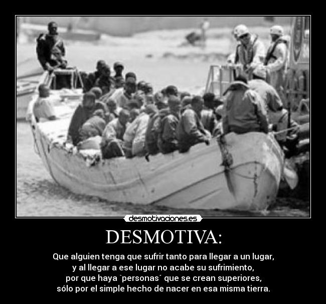 DESMOTIVA: - Que alguien tenga que sufrir tanto para llegar a un lugar,
y al llegar a ese lugar no acabe su sufrimiento,
por que haya `personas´ que se crean superiores,
sólo por el simple hecho de nacer en esa misma tierra.