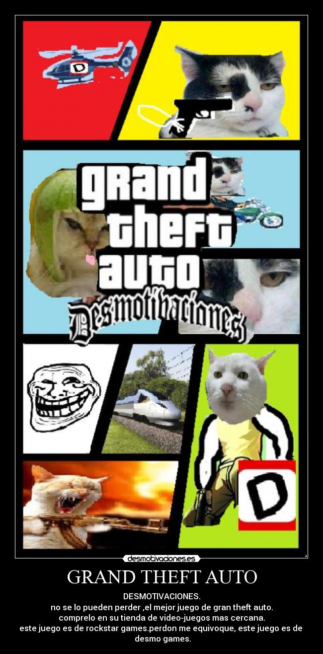 GRAND THEFT AUTO - DESMOTIVACIONES.
no se lo pueden perder ,el mejor juego de gran theft auto.
comprelo en su tienda de video-juegos mas cercana.
este juego es de rockstar games.perdon me equivoque, este juego es de desmo games.