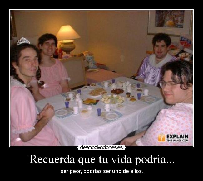 Recuerda que tu vida podría... - ser peor, podrías ser uno de ellos.