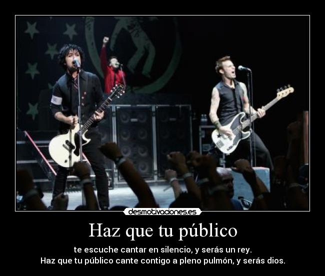 Haz que tu público - te escuche cantar en silencio, y serás un rey.
Haz que tu público cante contigo a pleno pulmón, y serás dios.