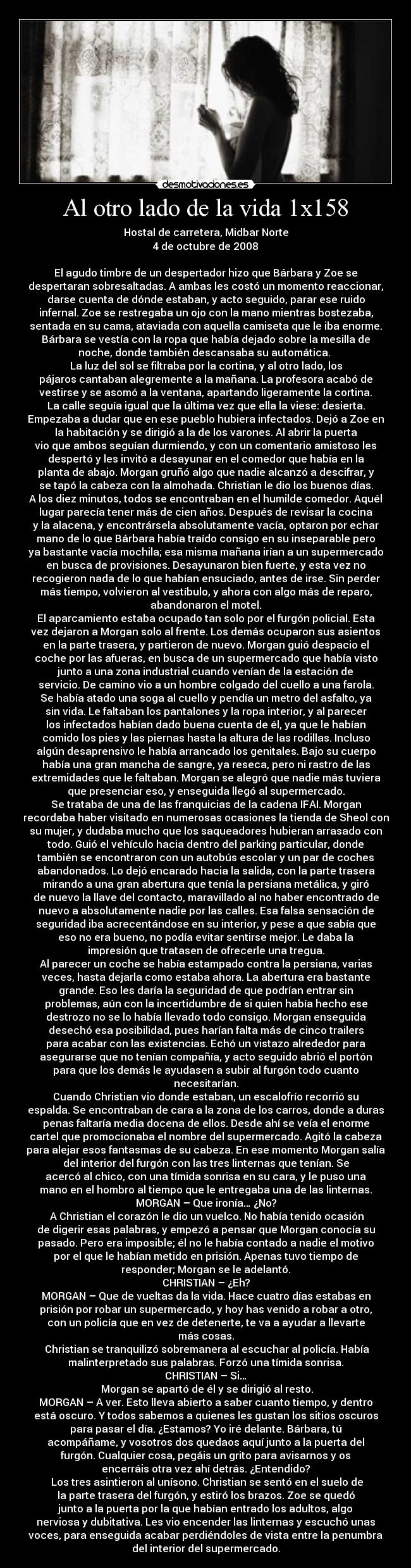 Al otro lado de la vida 1x158 - Hostal de carretera, Midbar Norte
4 de octubre de 2008

El agudo timbre de un despertador hizo que Bárbara y Zoe se
despertaran sobresaltadas. A ambas les costó un momento reaccionar,
darse cuenta de dónde estaban, y acto seguido, parar ese ruido
infernal. Zoe se restregaba un ojo con la mano mientras bostezaba,
sentada en su cama, ataviada con aquella camiseta que le iba enorme.
Bárbara se vestía con la ropa que había dejado sobre la mesilla de
noche, donde también descansaba su automática. 
La luz del sol se filtraba por la cortina, y al otro lado, los
pájaros cantaban alegremente a la mañana. La profesora acabó de
vestirse y se asomó a la ventana, apartando ligeramente la cortina.
La calle seguía igual que la última vez que ella la viese: desierta.
Empezaba a dudar que en ese pueblo hubiera infectados. Dejó a Zoe en
la habitación y se dirigió a la de los varones. Al abrir la puerta
vio que ambos seguían durmiendo, y con un comentario amistoso les
despertó y les invitó a desayunar en el comedor que había en la
planta de abajo. Morgan gruñó algo que nadie alcanzó a descifrar, y
se tapó la cabeza con la almohada. Christian le dio los buenos días.
A los diez minutos, todos se encontraban en el humilde comedor. Aquél
lugar parecía tener más de cien años. Después de revisar la cocina
y la alacena, y encontrársela absolutamente vacía, optaron por echar
mano de lo que Bárbara había traído consigo en su inseparable pero
ya bastante vacía mochila; esa misma mañana irían a un supermercado
en busca de provisiones. Desayunaron bien fuerte, y esta vez no
recogieron nada de lo que habían ensuciado, antes de irse. Sin perder
más tiempo, volvieron al vestíbulo, y ahora con algo más de reparo,
abandonaron el motel.
El aparcamiento estaba ocupado tan solo por el furgón policial. Esta
vez dejaron a Morgan solo al frente. Los demás ocuparon sus asientos
en la parte trasera, y partieron de nuevo. Morgan guió despacio el
coche por las afueras, en busca de un supermercado que había visto
junto a una zona industrial cuando venían de la estación de
servicio. De camino vio a un hombre colgado del cuello a una farola.
Se había atado una soga al cuello y pendía un metro del asfalto, ya
sin vida. Le faltaban los pantalones y la ropa interior, y al parecer
los infectados habían dado buena cuenta de él, ya que le habían
comido los pies y las piernas hasta la altura de las rodillas. Incluso
algún desaprensivo le había arrancado los genitales. Bajo su cuerpo
había una gran mancha de sangre, ya reseca, pero ni rastro de las
extremidades que le faltaban. Morgan se alegró que nadie más tuviera
que presenciar eso, y enseguida llegó al supermercado.
Se trataba de una de las franquicias de la cadena IFAI. Morgan
recordaba haber visitado en numerosas ocasiones la tienda de Sheol con
su mujer, y dudaba mucho que los saqueadores hubieran arrasado con
todo. Guió el vehículo hacia dentro del parking particular, donde
también se encontraron con un autobús escolar y un par de coches
abandonados. Lo dejó encarado hacia la salida, con la parte trasera
mirando a una gran abertura que tenía la persiana metálica, y giró
de nuevo la llave del contacto, maravillado al no haber encontrado de
nuevo a absolutamente nadie por las calles. Esa falsa sensación de
seguridad iba acrecentándose en su interior, y pese a que sabía que
eso no era bueno, no podía evitar sentirse mejor. Le daba la
impresión que tratasen de ofrecerle una tregua.
Al parecer un coche se había estampado contra la persiana, varias
veces, hasta dejarla como estaba ahora. La abertura era bastante
grande. Eso les daría la seguridad de que podrían entrar sin
problemas, aún con la incertidumbre de si quien había hecho ese
destrozo no se lo había llevado todo consigo. Morgan enseguida
desechó esa posibilidad, pues harían falta más de cinco trailers
para acabar con las existencias. Echó un vistazo alrededor para
asegurarse que no tenían compañía, y acto seguido abrió el portón
para que los demás le ayudasen a subir al furgón todo cuanto
necesitarían.
Cuando Christian vio donde estaban, un escalofrío recorrió su
espalda. Se encontraban de cara a la zona de los carros, donde a duras
penas faltaría media docena de ellos. Desde ahí se veía el enorme
cartel que promocionaba el nombre del supermercado. Agitó la cabeza
para alejar esos fantasmas de su cabeza. En ese momento Morgan salía
del interior del furgón con las tres linternas que tenían. Se
acercó al chico, con una tímida sonrisa en su cara, y le puso una
mano en el hombro al tiempo que le entregaba una de las linternas.
MORGAN – Que ironía… ¿No?
	A Christian el corazón le dio un vuelco. No había tenido ocasión
de digerir esas palabras, y empezó a pensar que Morgan conocía su
pasado. Pero era imposible; él no le había contado a nadie el motivo
por el que le habían metido en prisión. Apenas tuvo tiempo de
responder; Morgan se le adelantó.
CHRISTIAN – ¿Eh?
MORGAN – Que de vueltas da la vida. Hace cuatro días estabas en
prisión por robar un supermercado, y hoy has venido a robar a otro,
con un policía que en vez de detenerte, te va a ayudar a llevarte
más cosas.
	Christian se tranquilizó sobremanera al escuchar al policía. Había
malinterpretado sus palabras. Forzó una tímida sonrisa.
CHRISTIAN – Si…	
	Morgan se apartó de él y se dirigió al resto.
MORGAN – A ver. Esto lleva abierto a saber cuanto tiempo, y dentro
está oscuro. Y todos sabemos a quienes les gustan los sitios oscuros
para pasar el día. ¿Estamos? Yo iré delante. Bárbara, tú
acompáñame, y vosotros dos quedaos aquí junto a la puerta del
furgón. Cualquier cosa, pegáis un grito para avisarnos y os
encerráis otra vez ahí detrás. ¿Entendido?
	Los tres asintieron al unísono. Christian se sentó en el suelo de
la parte trasera del furgón, y estiró los brazos. Zoe se quedó
junto a la puerta por la que habían entrado los adultos, algo
nerviosa y dubitativa. Les vio encender las linternas y escuchó unas
voces, para enseguida acabar perdiéndoles de vista entre la penumbra
del interior del supermercado.