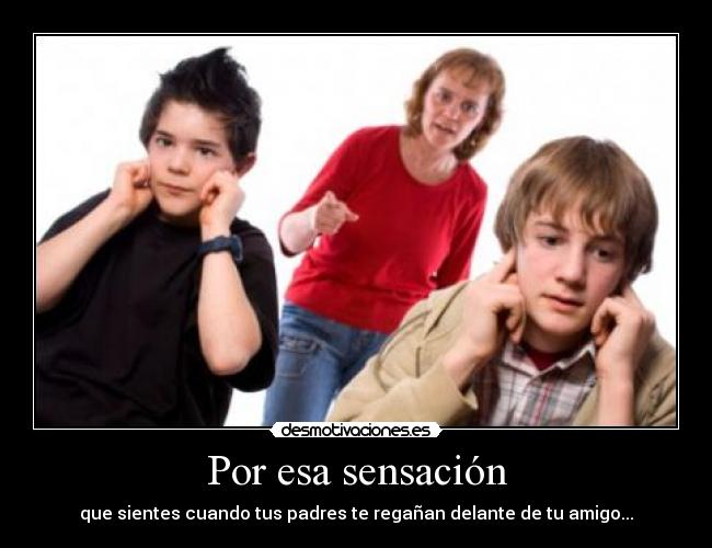 Por esa sensación - que sientes cuando tus padres te regañan delante de tu amigo...