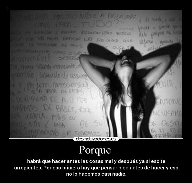 Porque  - habrá que hacer antes las cosas mal y después ya si eso te
arrepientes. Por eso primero hay que pensar bien antes de hacer y eso
no lo hacemos casi nadie.