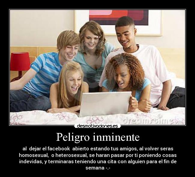 Peligro inminente - al  dejar el facebook  abierto estando tus amigos, al volver seras
homosexual,  o heterosexual, se haran pasar por ti poniendo cosas
indevidas, y terminaras teniendo una cita con alguien para el fin de
semana -.-