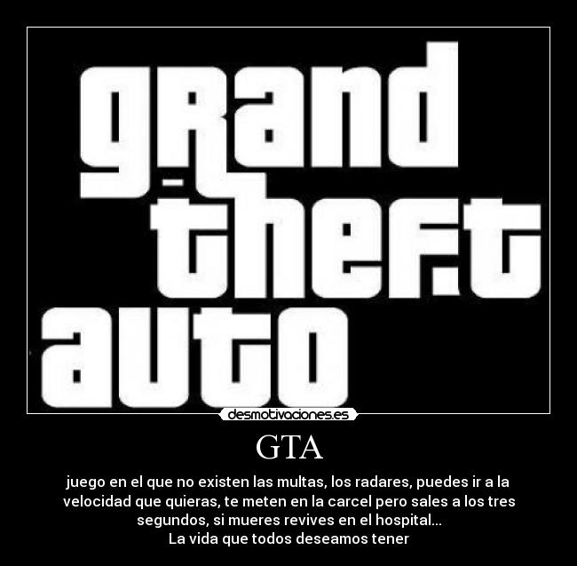GTA - juego en el que no existen las multas, los radares, puedes ir a la
velocidad que quieras, te meten en la carcel pero sales a los tres
segundos, si mueres revives en el hospital...
La vida que todos deseamos tener