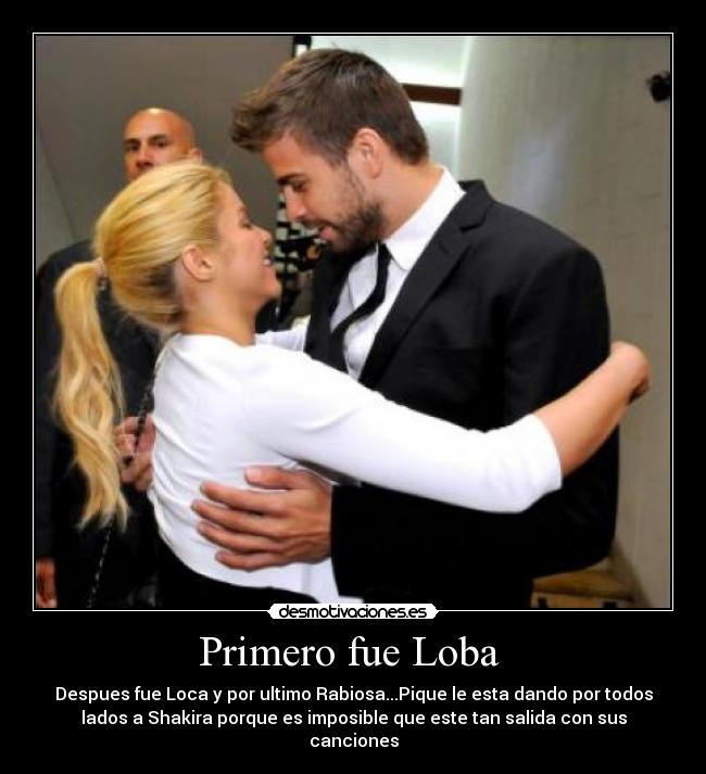 Primero fue Loba  - Despues fue Loca y por ultimo Rabiosa...Pique le esta dando por todos
lados a Shakira porque es imposible que este tan salida con sus
canciones