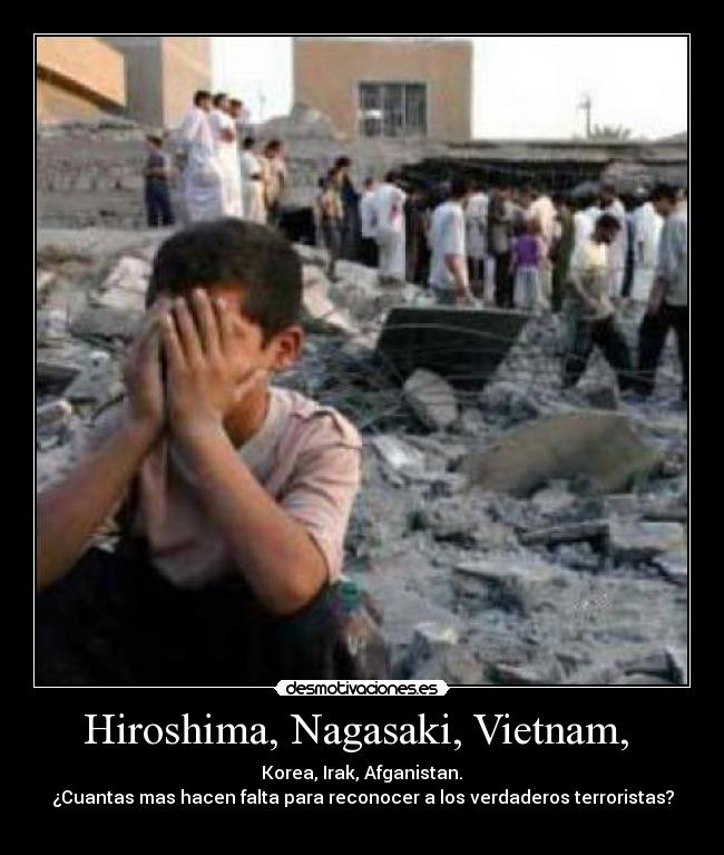 Hiroshima, Nagasaki, Vietnam, - Korea, Irak, Afganistan.
¿Cuantas mas hacen falta para reconocer a los verdaderos terroristas?