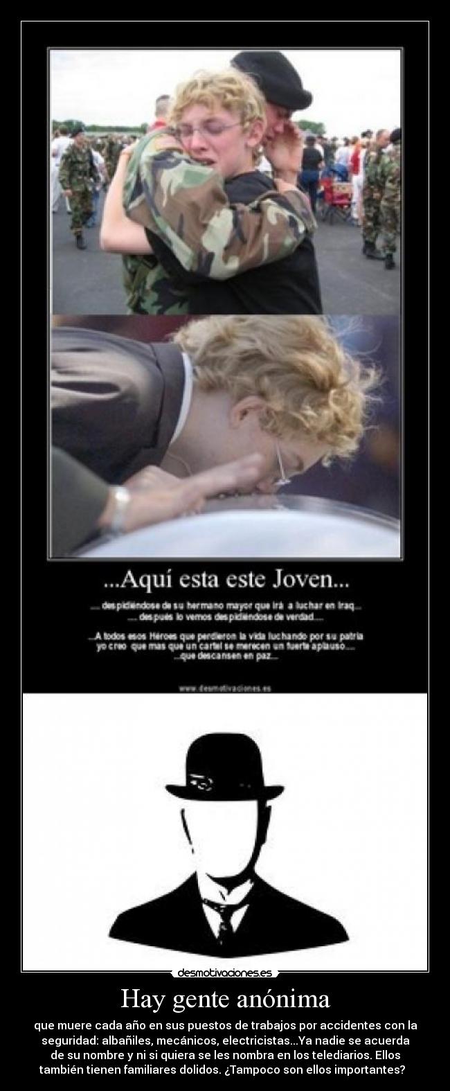 Hay gente anónima - que muere cada año en sus puestos de trabajos por accidentes con la
seguridad: albañiles, mecánicos, electricistas...Ya nadie se acuerda
de su nombre y ni si quiera se les nombra en los telediarios. Ellos
también tienen familiares dolidos. ¿Tampoco son ellos importantes?  