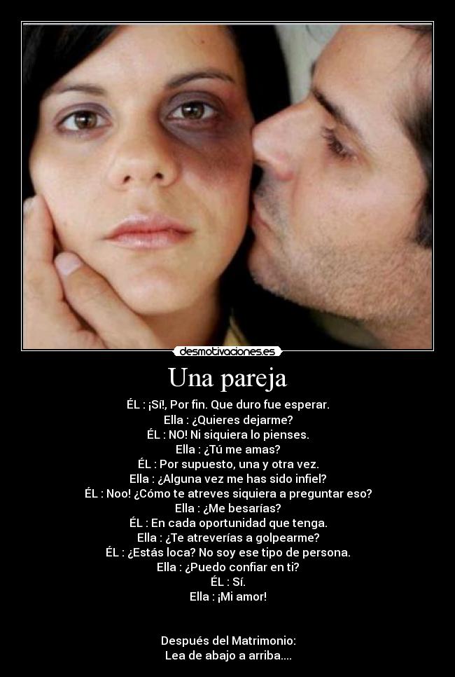 Una pareja - ÉL : ¡Sí!, Por fin. Que duro fue esperar.
Ella : ¿Quieres dejarme?
ÉL : NO! Ni siquiera lo pienses.
Ella : ¿Tú me amas?
ÉL : Por supuesto, una y otra vez.
Ella : ¿Alguna vez me has sido infiel?
ÉL : Noo! ¿Cómo te atreves siquiera a preguntar eso?
Ella : ¿Me besarías?
ÉL : En cada oportunidad que tenga.
Ella : ¿Te atreverías a golpearme?
ÉL : ¿Estás loca? No soy ese tipo de persona.
Ella : ¿Puedo confiar en ti?
ÉL : Sí.
Ella : ¡Mi amor!
Después del Matrimonio:
Lea de abajo a arriba....