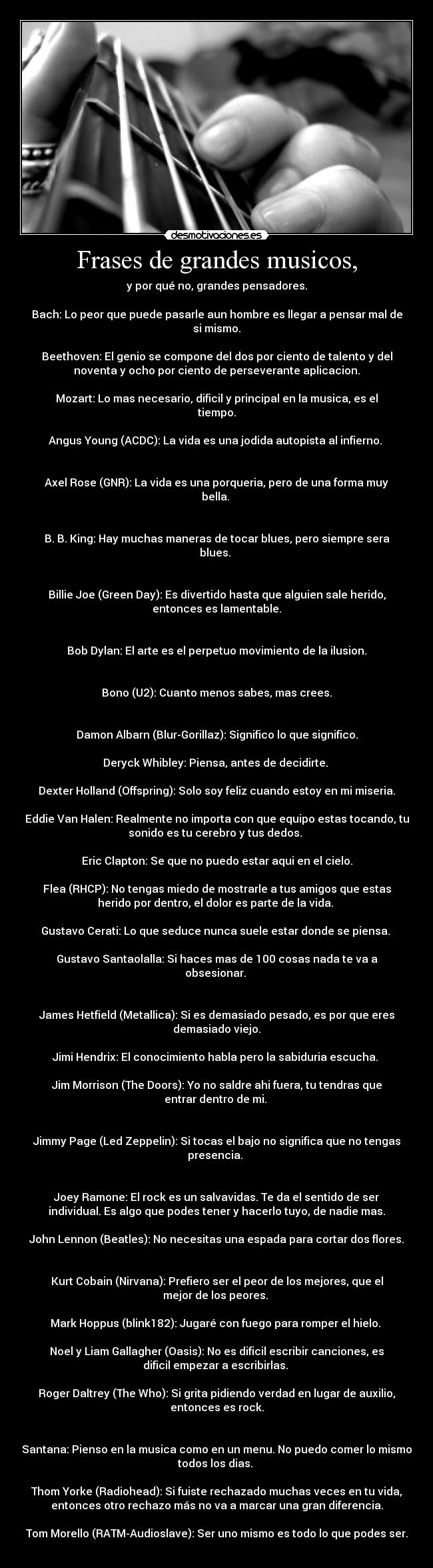 Frases de grandes musicos, - y por qué no, grandes pensadores.
Bach: Lo peor que puede pasarle aun hombre es llegar a pensar mal de
si mismo.
Beethoven: El genio se compone del dos por ciento de talento y del
noventa y ocho por ciento de perseverante aplicacion.
Mozart: Lo mas necesario, dificil y principal en la musica, es el
tiempo.
Angus Young (ACDC): La vida es una jodida autopista al infierno.
Axel Rose (GNR): La vida es una porqueria, pero de una forma muy
bella.
B. B. King: Hay muchas maneras de tocar blues, pero siempre sera
blues.
Billie Joe (Green Day): Es divertido hasta que alguien sale herido,
entonces es lamentable.
Bob Dylan: El arte es el perpetuo movimiento de la ilusion.
Bono (U2): Cuanto menos sabes, mas crees.
Damon Albarn (Blur-Gorillaz): Significo lo que significo.
Deryck Whibley: Piensa, antes de decidirte.
Dexter Holland (Offspring): Solo soy feliz cuando estoy en mi miseria.
Eddie Van Halen: Realmente no importa con que equipo estas tocando, tu
sonido es tu cerebro y tus dedos.
Eric Clapton: Se que no puedo estar aqui en el cielo.
Flea (RHCP): No tengas miedo de mostrarle a tus amigos que estas
herido por dentro, el dolor es parte de la vida.
Gustavo Cerati: Lo que seduce nunca suele estar donde se piensa.
Gustavo Santaolalla: Si haces mas de 100 cosas nada te va a
obsesionar.
James Hetfield (Metallica): Si es demasiado pesado, es por que eres
demasiado viejo.
Jimi Hendrix: El conocimiento habla pero la sabiduria escucha.
Jim Morrison (The Doors): Yo no saldre ahi fuera, tu tendras que
entrar dentro de mi.
Jimmy Page (Led Zeppelin): Si tocas el bajo no significa que no tengas
presencia.
Joey Ramone: El rock es un salvavidas. Te da el sentido de ser
individual. Es algo que podes tener y hacerlo tuyo, de nadie mas.
John Lennon (Beatles): No necesitas una espada para cortar dos flores.
Kurt Cobain (Nirvana): Prefiero ser el peor de los mejores, que el
mejor de los peores.
Mark Hoppus (blink182): Jugaré con fuego para romper el hielo.
Noel y Liam Gallagher (Oasis): No es dificil escribir canciones, es
dificil empezar a escribirlas.
Roger Daltrey (The Who): Si grita pidiendo verdad en lugar de auxilio,
entonces es rock.
Santana: Pienso en la musica como en un menu. No puedo comer lo mismo
todos los dias.
Thom Yorke (Radiohead): Si fuiste rechazado muchas veces en tu vida,
entonces otro rechazo más no va a marcar una gran diferencia.
Tom Morello (RATM-Audioslave): Ser uno mismo es todo lo que podes ser.